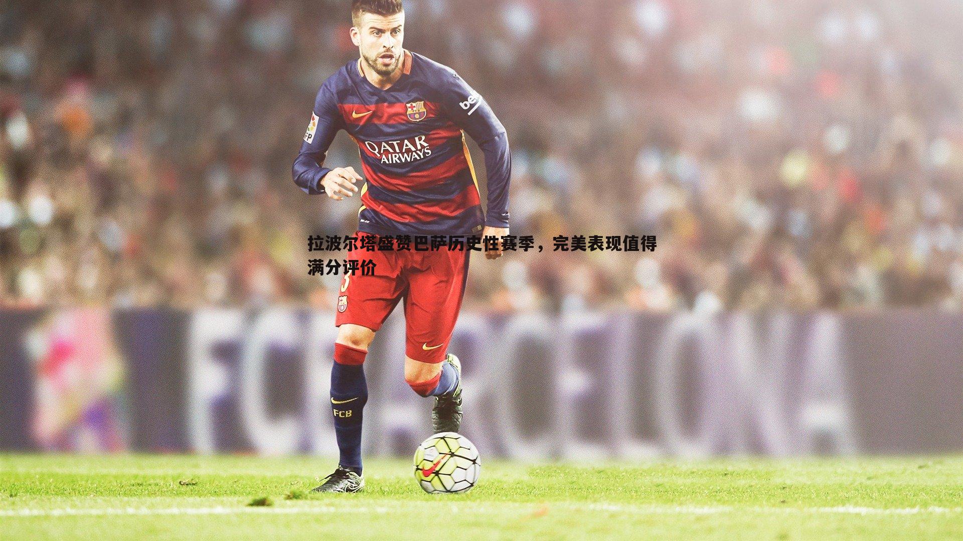 拉波尔塔盛赞巴萨历史性赛季，完美表现值得满分评价