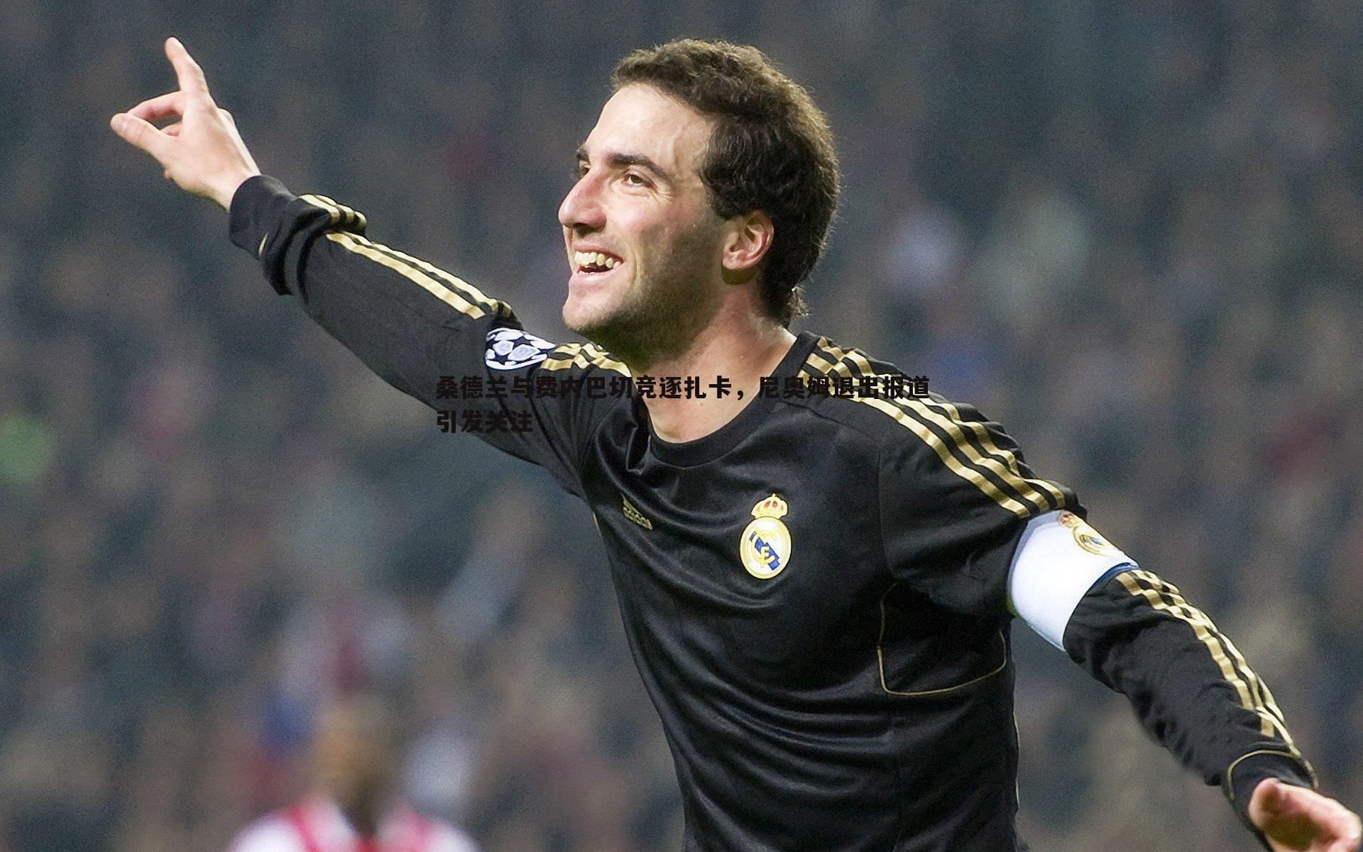 桑德兰与费内巴切竞逐扎卡,尼奥姆退出报道引发关注